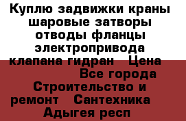 Куплю задвижки краны шаровые затворы отводы фланцы электропривода клапана гидран › Цена ­ 1 500 000 - Все города Строительство и ремонт » Сантехника   . Адыгея респ.